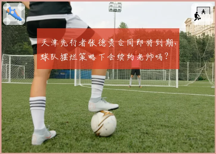 天津先行者张德贵合同即将到期，球队摆烂策略下会续约老帅吗？