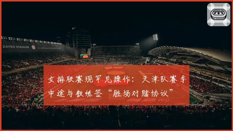 女排联赛现罕见操作：天津队赛季中途与教练签“胜场对赌协议”