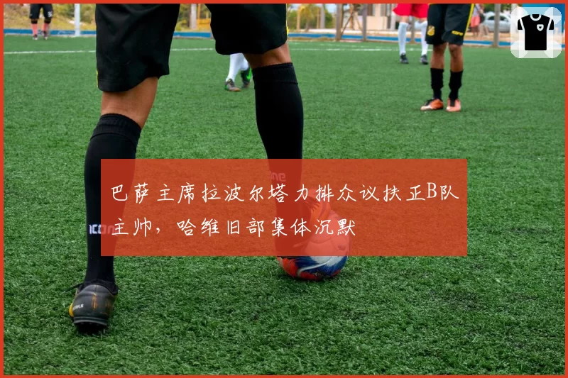 巴萨主席拉波尔塔力排众议扶正B队主帅，哈维旧部集体沉默