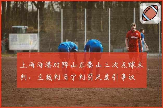 上海海港对阵山东泰山三次点球未判,主裁判马宁判罚尺度引争议