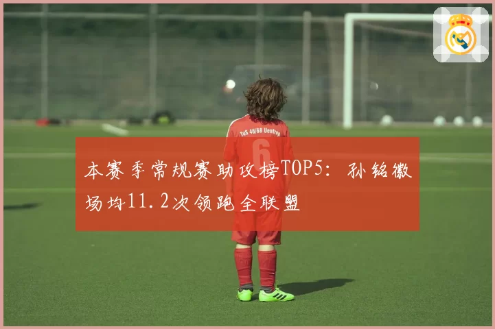本赛季常规赛助攻榜TOP5:孙铭徽场均11.2次领跑全联盟