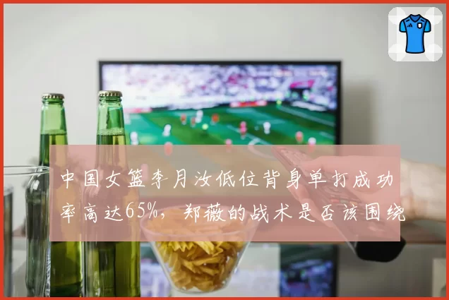 中国女篮李月汝低位背身单打成功率高达65%，郑薇的战术是否该围绕她展开？