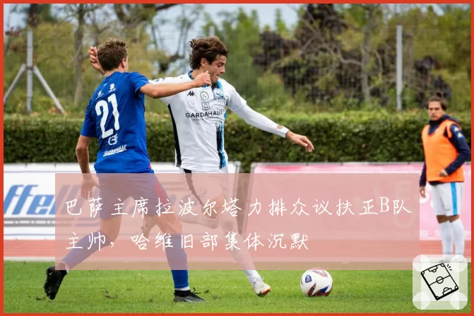 巴萨主席拉波尔塔力排众议扶正B队主帅，哈维旧部集体沉默