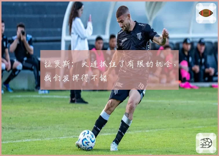 拉莫斯：大连抓住了有限的机会，我们发挥得不错