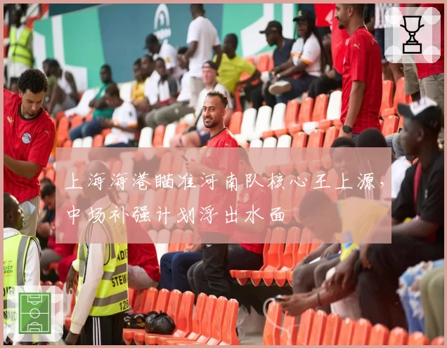 上海海港瞄准河南队核心王上源，中场补强计划浮出水面
