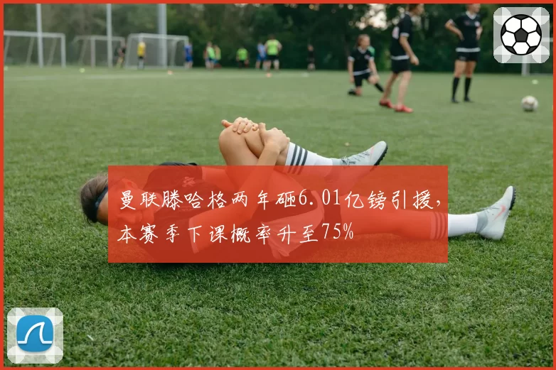曼联滕哈格两年砸6.01亿镑引援，本赛季下课概率升至75%