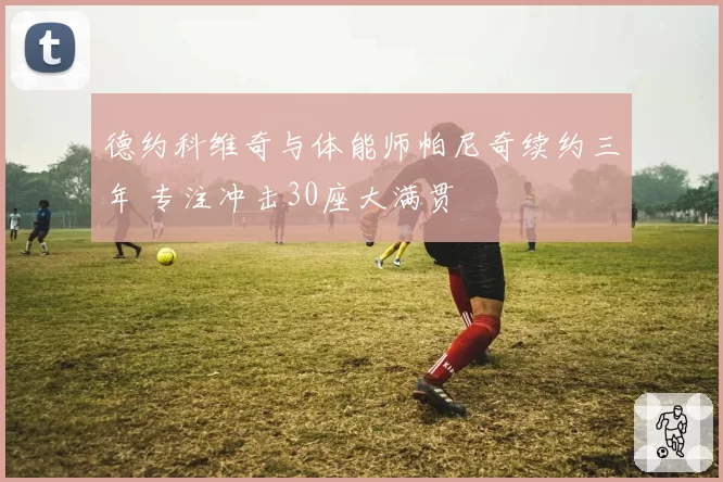 德约科维奇与体能师帕尼奇续约三年 专注冲击30座大满贯