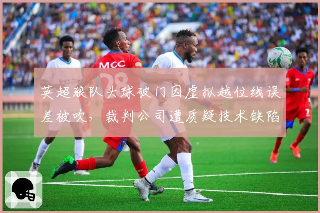 英超狼队头球破门因虚拟越位线误差被吹,裁判公司遭质疑技术缺陷