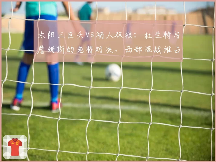 太阳三巨头vs湖人双核:杜兰特与詹姆斯的老将对决,西部混战谁占优?