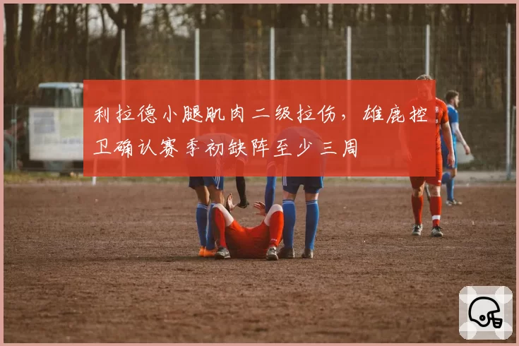 利拉德小腿肌肉二级拉伤,雄鹿控卫确认赛季初缺阵至少三周