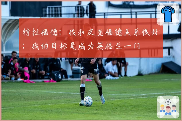 特拉福德:我和皮克福德关系很好;我的目标是成为英格兰一门