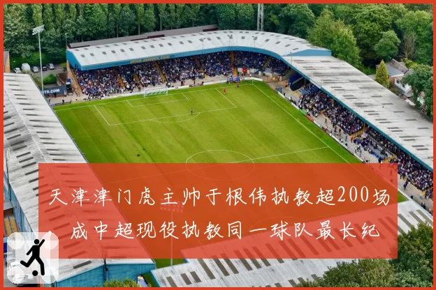 天津津门虎主帅于根伟执教超200场，成中超现役执教同一球队最长纪录