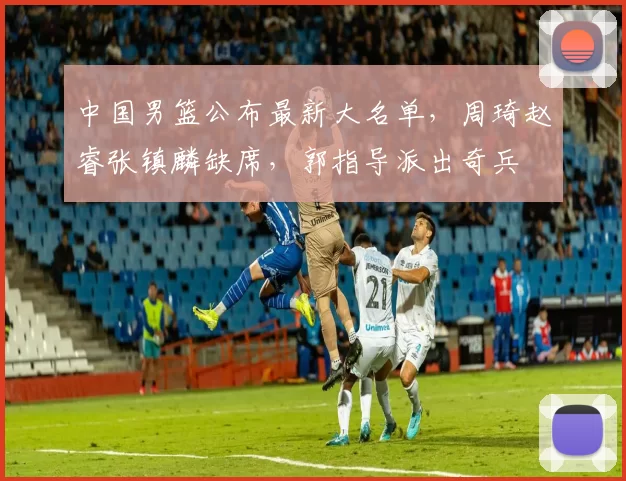 中国男篮公布最新大名单，周琦赵睿张镇麟缺席，郭指导派出奇兵