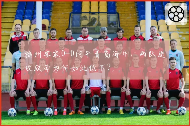 梅州客家0-0闷平青岛海牛，两队进攻效率为何如此低下？