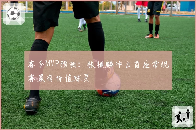 赛季MVP预测：张镇麟冲击首座常规赛最有价值球员