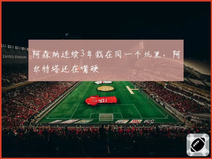 阿森纳连续3年栽在同一个坑里，阿尔特塔还在嘴硬