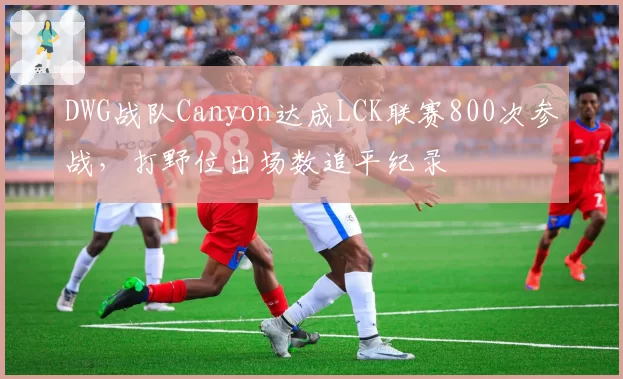 DWG战队Canyon达成LCK联赛800次参战，打野位出场数追平纪录