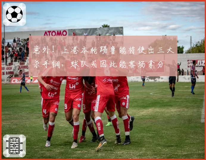 意外！上港本轮踢鲁能将使出三大杀手锏，球队或因此能客场拿分