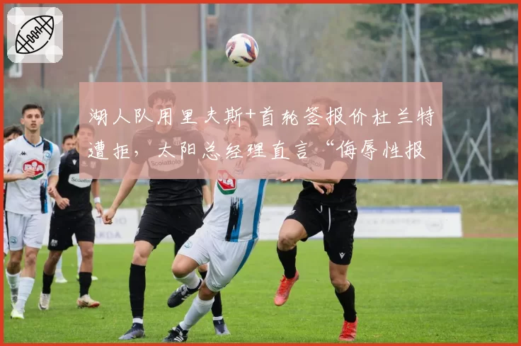 湖人队用里夫斯+首轮签报价杜兰特遭拒，太阳总经理直言“侮辱性报价”