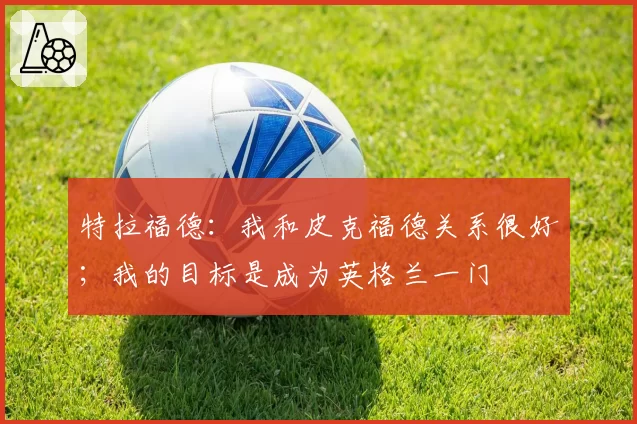 特拉福德:我和皮克福德关系很好;我的目标是成为英格兰一门
