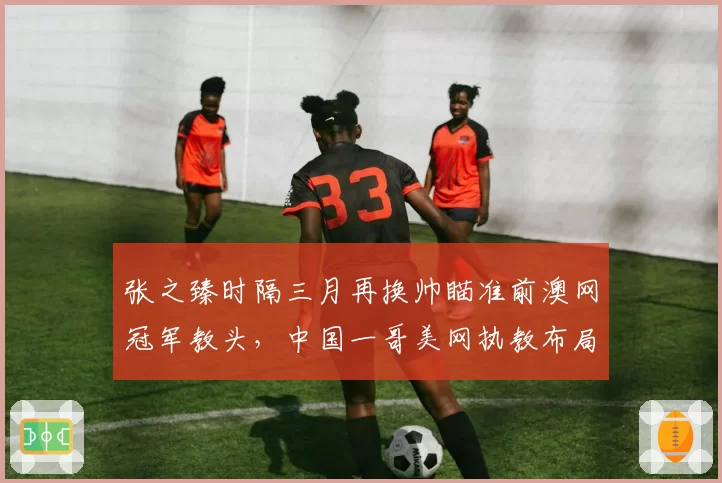 张之臻时隔三月再换帅瞄准前澳网冠军教头,中国一哥美网执教布局赛前紧急变阵?
