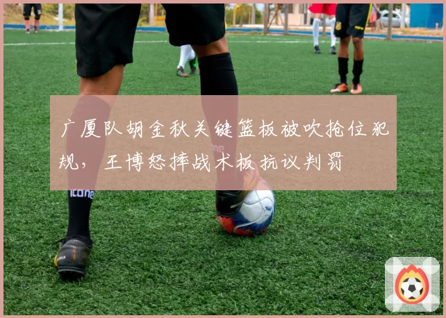 广厦队胡金秋关键篮板被吹抢位犯规，王博怒摔战术板抗议判罚