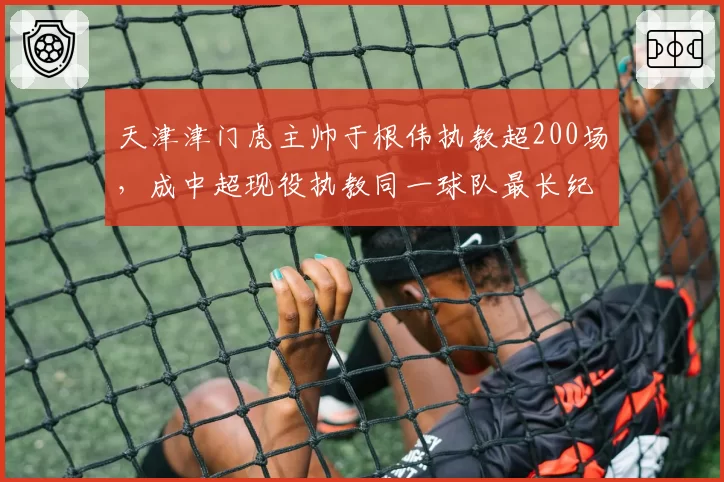 天津津门虎主帅于根伟执教超200场，成中超现役执教同一球队最长纪录