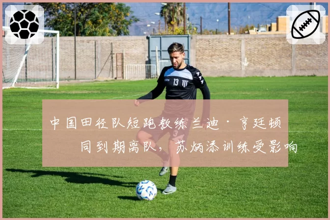中国田径队短跑教练兰迪·亨廷顿合同到期离队，苏炳添训练受影响