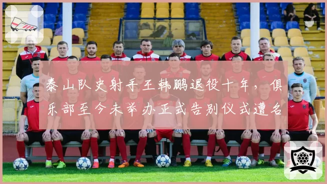 泰山队史射手王韩鹏退役十年,俱乐部至今未举办正式告别仪式遭名宿炮轰