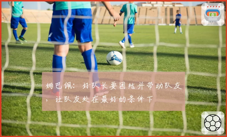 姆巴佩：好队长要团结并带动队友，让队友处在最好的条件下