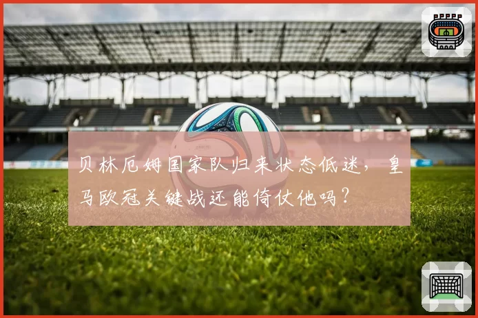 贝林厄姆国家队归来状态低迷，皇马欧冠关键战还能倚仗他吗？