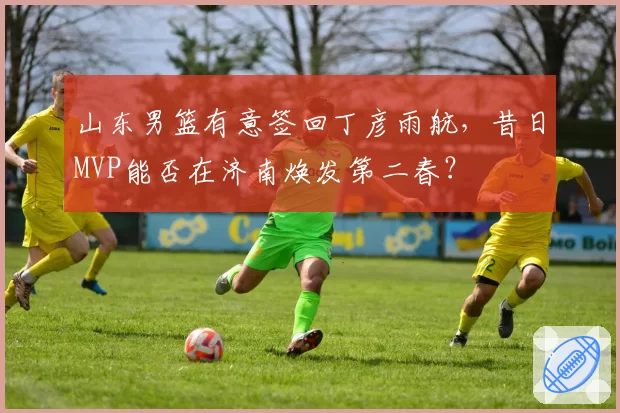 山东男篮有意签回丁彦雨航,昔日MVP能否在济南焕发第二春?