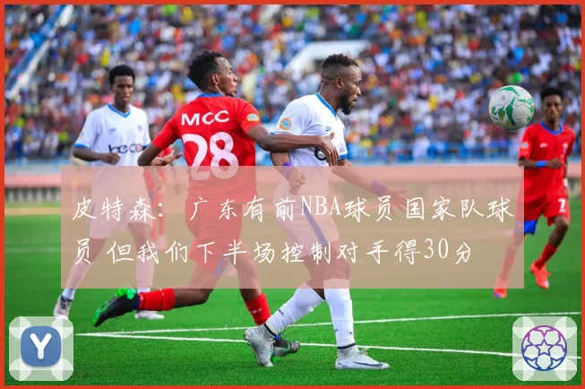 皮特森：广东有前NBA球员国家队球员 但我们下半场控制对手得30分