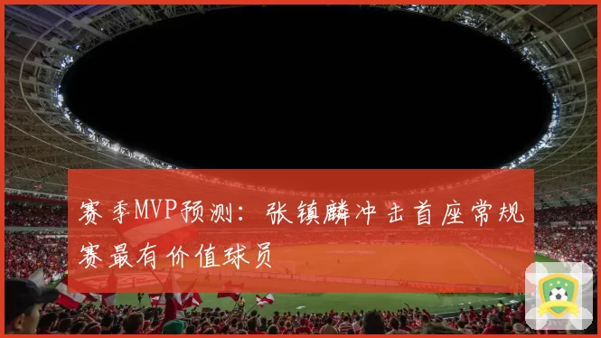 赛季MVP预测：张镇麟冲击首座常规赛最有价值球员