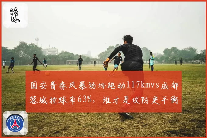 国安青春风暴场均跑动117kmvs成都蓉城控球率63%，谁才是攻防更平衡
