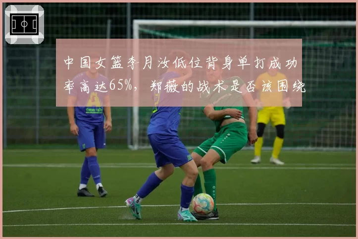 中国女篮李月汝低位背身单打成功率高达65%，郑薇的战术是否该围绕她展开？