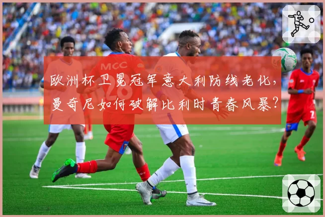 欧洲杯卫冕冠军意大利防线老化，曼奇尼如何破解比利时青春风暴？