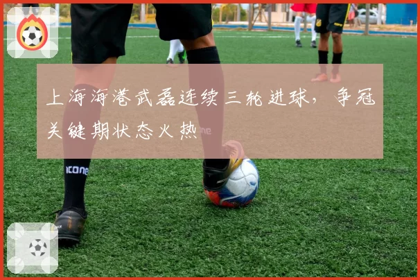 上海海港武磊连续三轮进球，争冠关键期状态火热