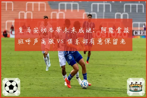 皇马安切洛蒂未来成谜:阿隆索接班呼声高涨 vs 俱乐部有意保留老帅