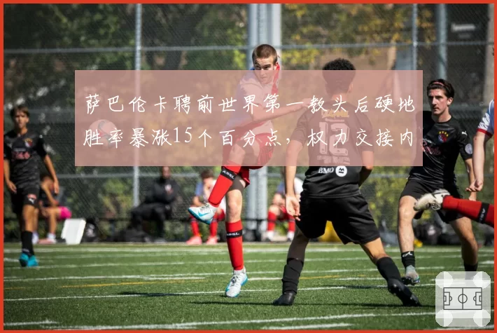 萨巴伦卡聘前世界第一教头后硬地胜率暴涨15个百分点，权力交接内幕几何