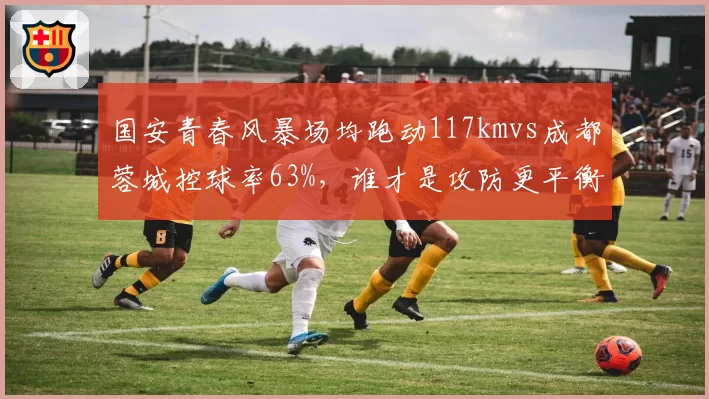 国安青春风暴场均跑动117kmvs成都蓉城控球率63%,谁才是攻防更平衡