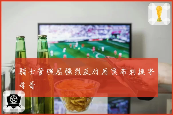 骑士管理层强烈反对用莫布利换字母哥