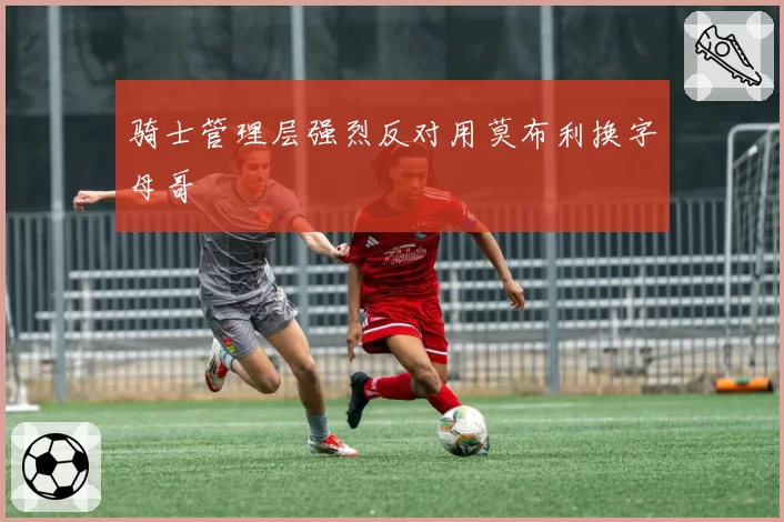 骑士管理层强烈反对用莫布利换字母哥