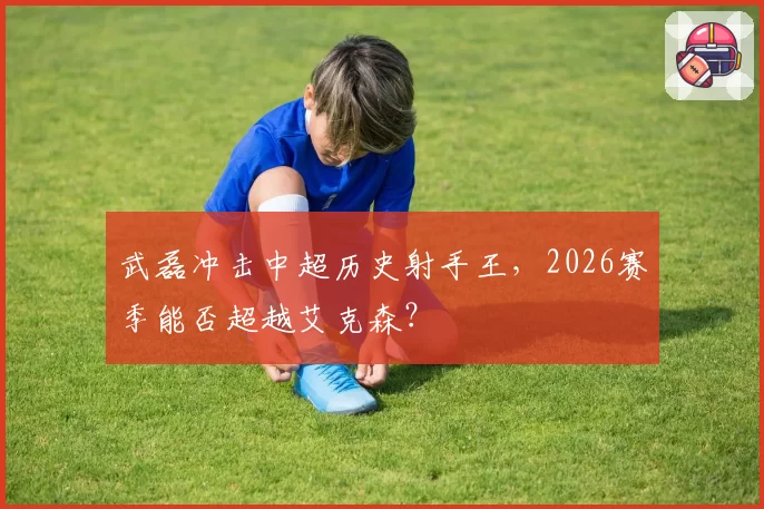 武磊冲击中超历史射手王，2026赛季能否超越艾克森？