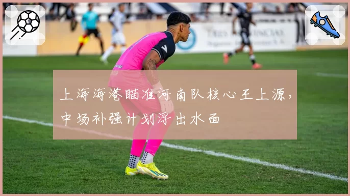 上海海港瞄准河南队核心王上源，中场补强计划浮出水面