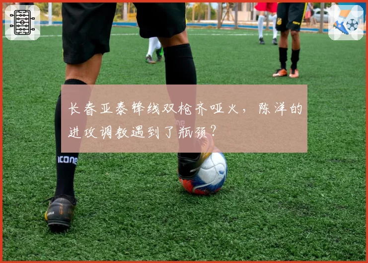长春亚泰锋线双枪齐哑火,陈洋的进攻调教遇到了瓶颈?
