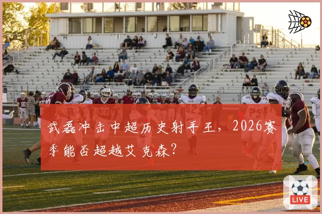 武磊冲击中超历史射手王，2026赛季能否超越艾克森？