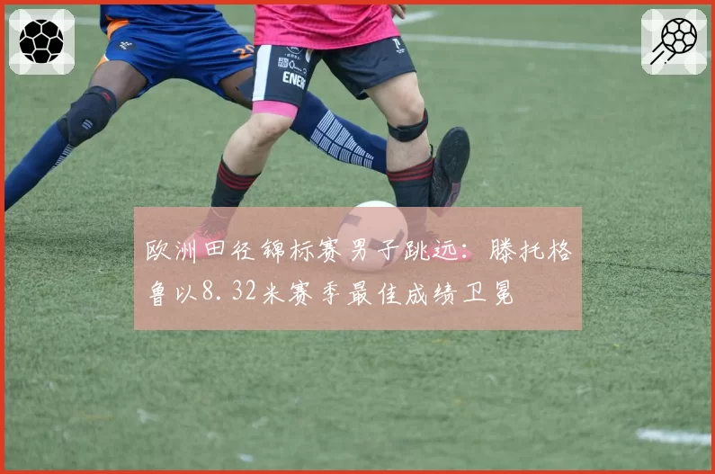 欧洲田径锦标赛男子跳远：滕托格鲁以8.32米赛季最佳成绩卫冕