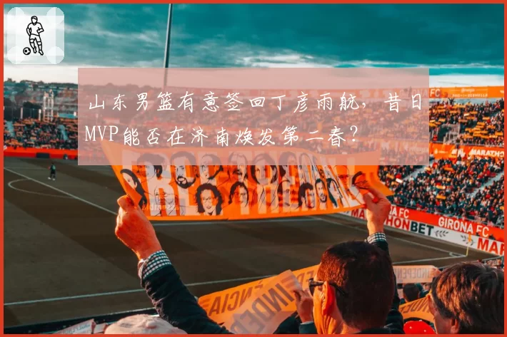 山东男篮有意签回丁彦雨航,昔日MVP能否在济南焕发第二春?
