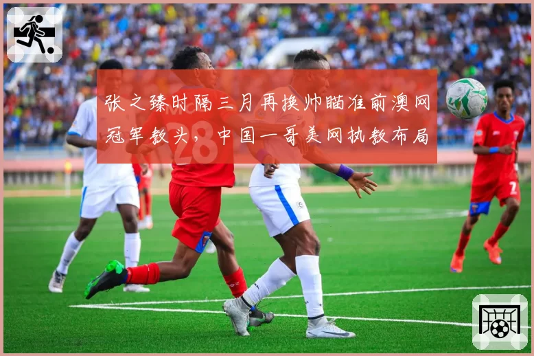 张之臻时隔三月再换帅瞄准前澳网冠军教头,中国一哥美网执教布局赛前紧急变阵?
